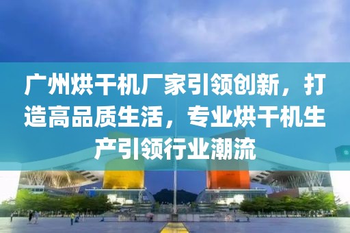 广州烘干机厂家引领创新，打造高品质生活，专业烘干机生产引领行业潮流