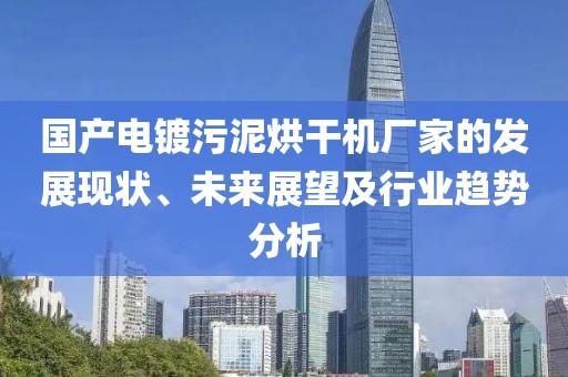 国产电镀污泥烘干机厂家的发展现状、未来展望及行业趋势分析