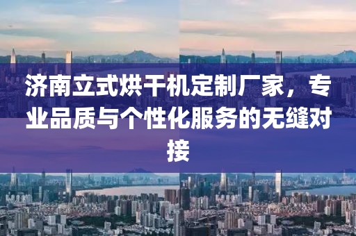 济南立式烘干机定制厂家，专业品质与个性化服务的无缝对接