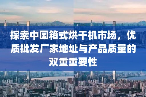 探索中国箱式烘干机市场，优质批发厂家地址与产品质量的双重重要性