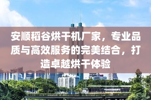 安顺稻谷烘干机厂家，专业品质与高效服务的完美结合，打造卓越烘干体验