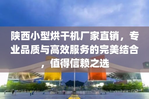 陕西小型烘干机厂家直销，专业品质与高效服务的完美结合，值得信赖之选