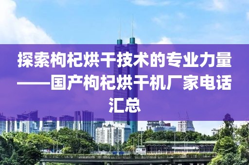 探索枸杞烘干技术的专业力量——国产枸杞烘干机厂家电话汇总