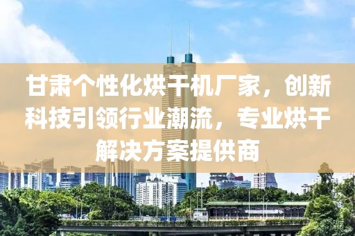 甘肃个性化烘干机厂家，创新科技引领行业潮流，专业烘干解决方案提供商