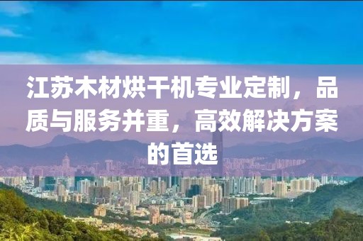 江苏木材烘干机专业定制，品质与服务并重，高效解决方案的首选