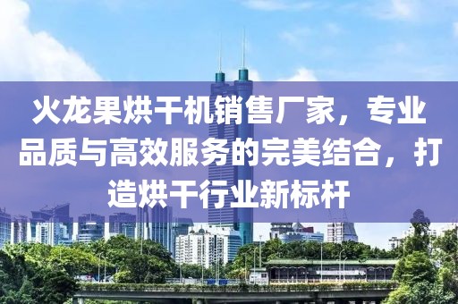 火龙果烘干机销售厂家，专业品质与高效服务的完美结合，打造烘干行业新标杆