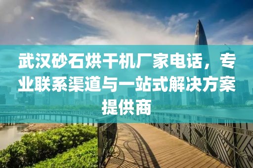 武汉砂石烘干机厂家电话，专业联系渠道与一站式解决方案提供商