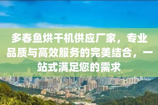 多春鱼烘干机供应厂家，专业品质与高效服务的完美结合，一站式满足您的需求