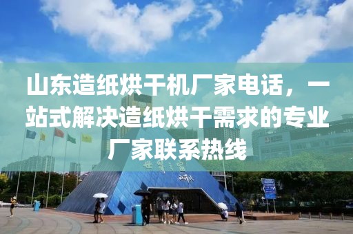 山东造纸烘干机厂家电话，一站式解决造纸烘干需求的专业厂家联系热线