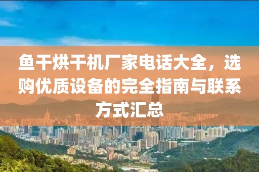 鱼干烘干机厂家电话大全，选购优质设备的完全指南与联系方式汇总