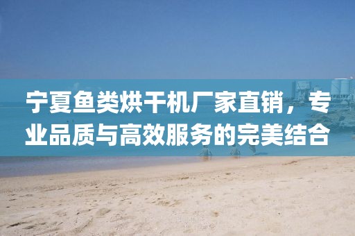 宁夏鱼类烘干机厂家直销，专业品质与高效服务的完美结合