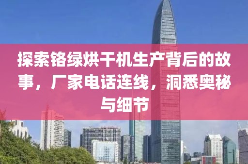 探索铬绿烘干机生产背后的故事，厂家电话连线，洞悉奥秘与细节