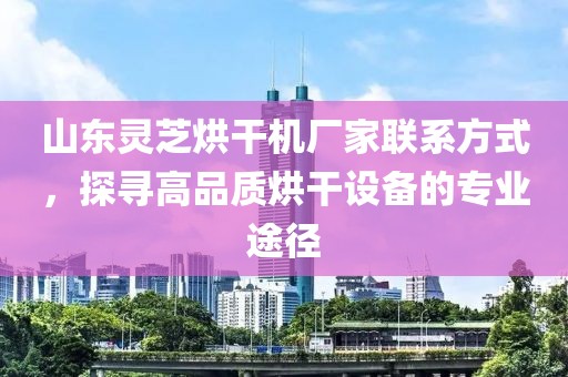 山东灵芝烘干机厂家联系方式，探寻高品质烘干设备的专业途径