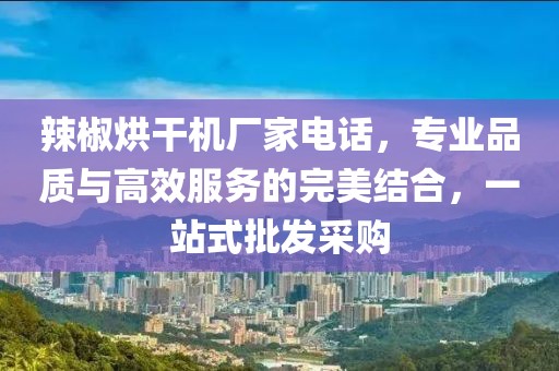 辣椒烘干机厂家电话，专业品质与高效服务的完美结合，一站式批发采购