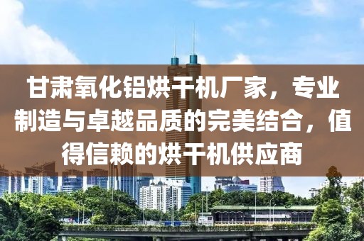 甘肃氧化铝烘干机厂家，专业制造与卓越品质的完美结合，值得信赖的烘干机供应商